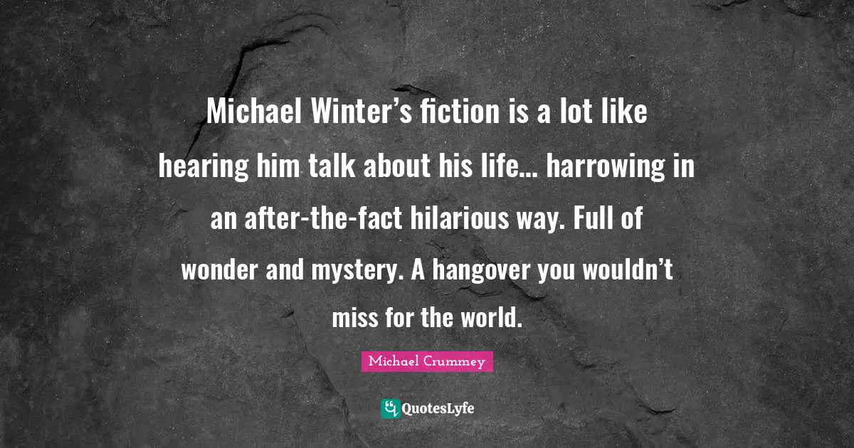 Michael Winter’s fiction is a lot like hearing him talk about his life… harrowing in an after-the-fact hilarious way. Full of wonder and mystery. A hangover you wouldn’t miss for the world.