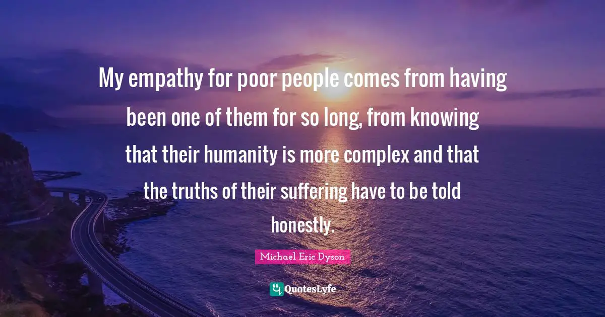 My empathy for poor people comes from having been one of them for so long, from knowing that their humanity is more complex and that the truths of their suffering have to be told honestly.