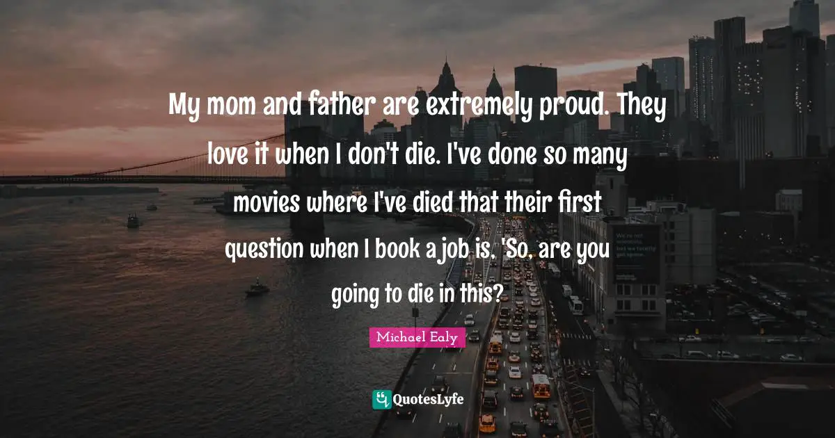 My mom and father are extremely proud. They love it when I don't die. I've done so many movies where I've died that their first question when I book a job is, 'So, are you going to die in this?