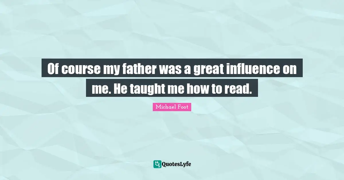 Of course my father was a great influence on me. He taught me how to read.