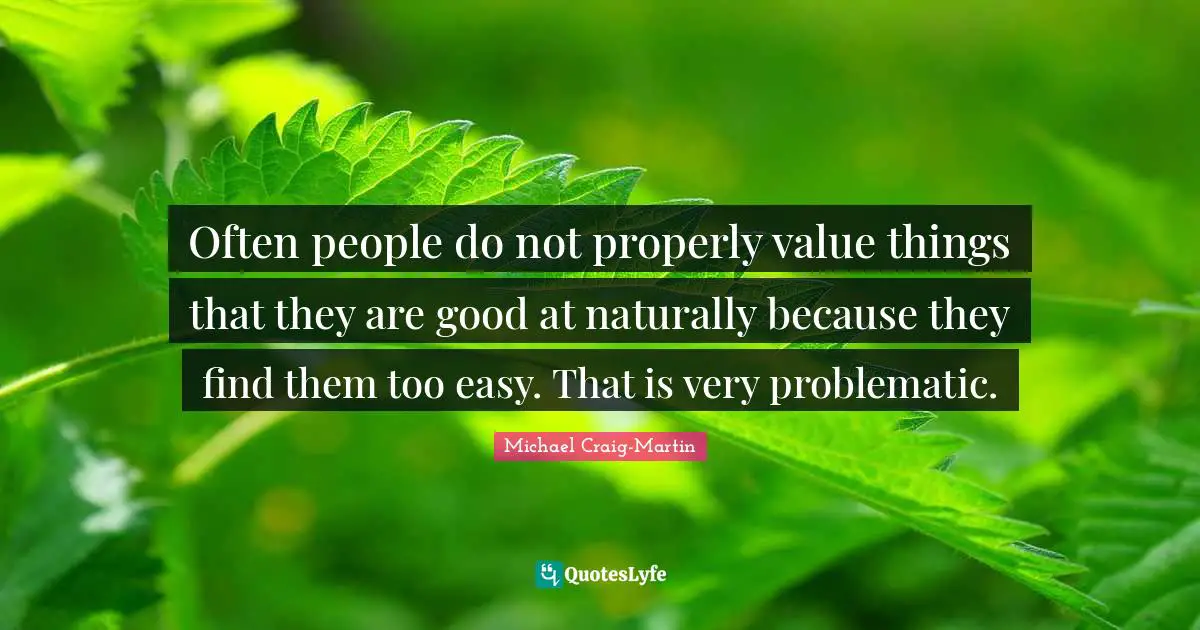 Often people do not properly value things that they are good at naturally because they find them too easy. That is very problematic.