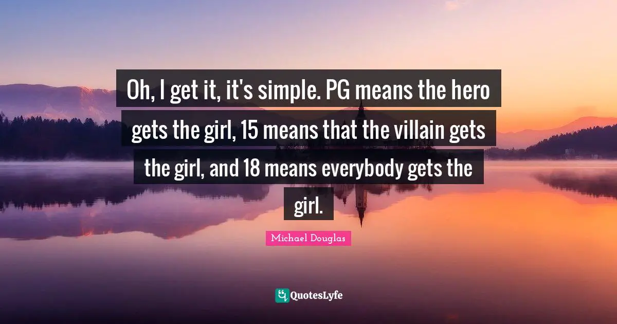 Michael Douglas Quotes: "Oh, I get it, it's simple. PG means the hero gets the girl, 15 means that the villain gets the girl, and 18 means everybody gets the girl."