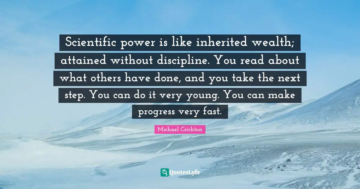Scientific power is like inherited wealth; attained without discipline. You read about what others have done, and you take the next step. You can do it very young. You can make progress very fast.