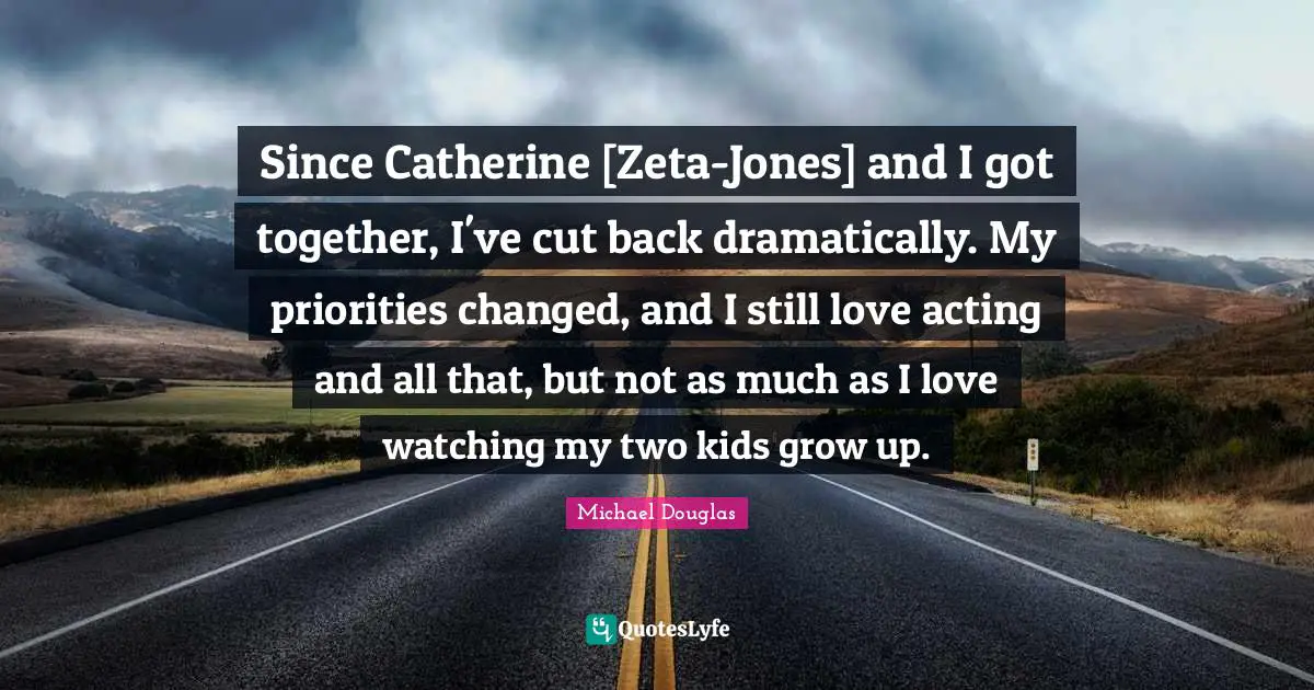 Zeta Quotes: "Since Catherine [Zeta-Jones] and I got together, I've cut back dramatically. My priorities changed, and I still love acting and all that, but not as much as I love watching my two kids grow up."