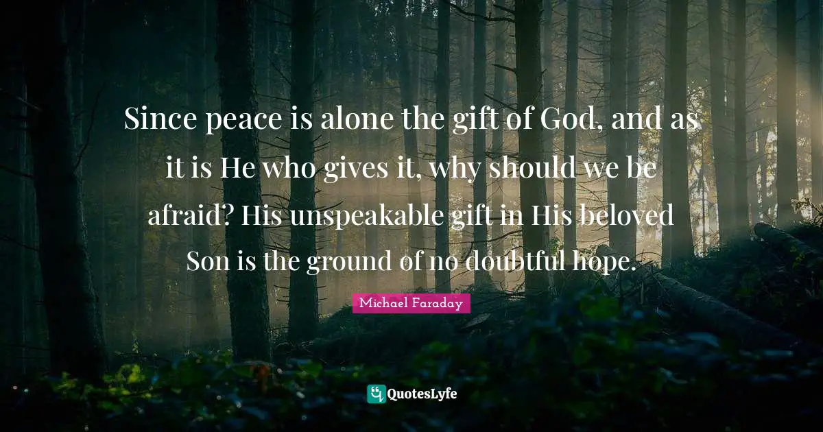 Since peace is alone the gift of God, and as it is He who gives it, why should we be afraid? His unspeakable gift in His beloved Son is the ground of no doubtful hope.