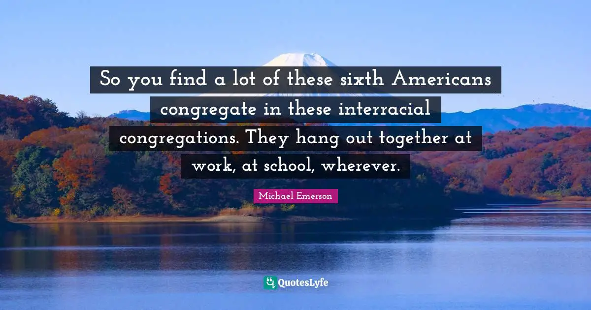 Michael Emerson Quotes: "So you find a lot of these sixth Americans congregate in these interracial congregations. They hang out together at work, at school, wherever."