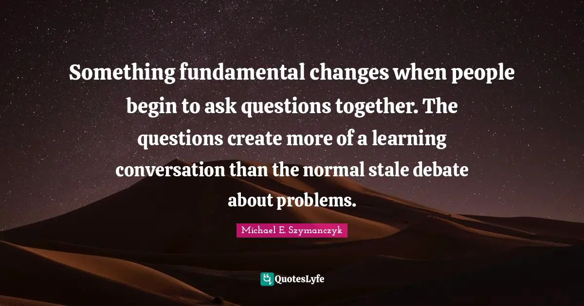 Something fundamental changes when people begin to ask questions together. The questions create more of a learning conversation than the normal stale debate about problems.