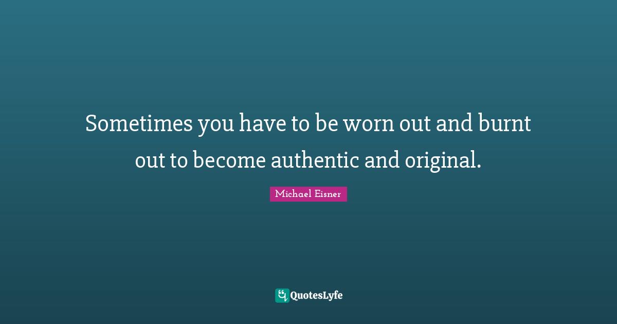 Sometimes you have to be worn out and burnt out to become authentic and original.