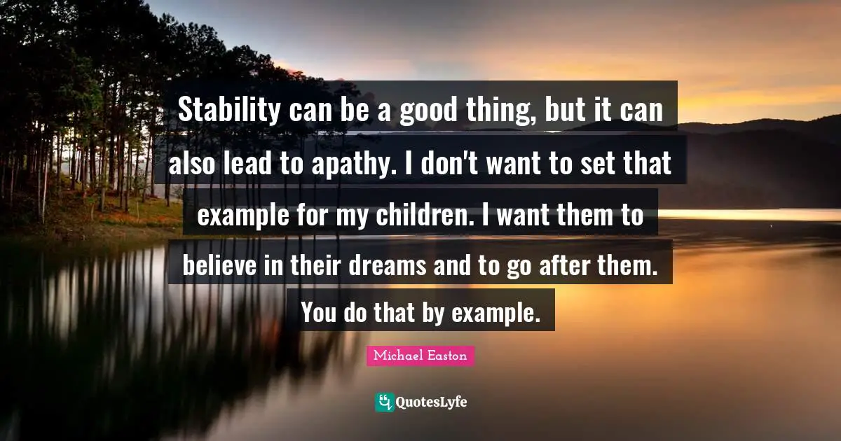 Stability can be a good thing, but it can also lead to apathy. I don't want to set that example for my children. I want them to believe in their dreams and to go after them. You do that by example.