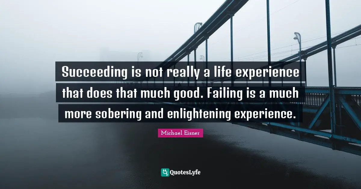 Succeeding is not really a life experience that does that much good. Failing is a much more sobering and enlightening experience.