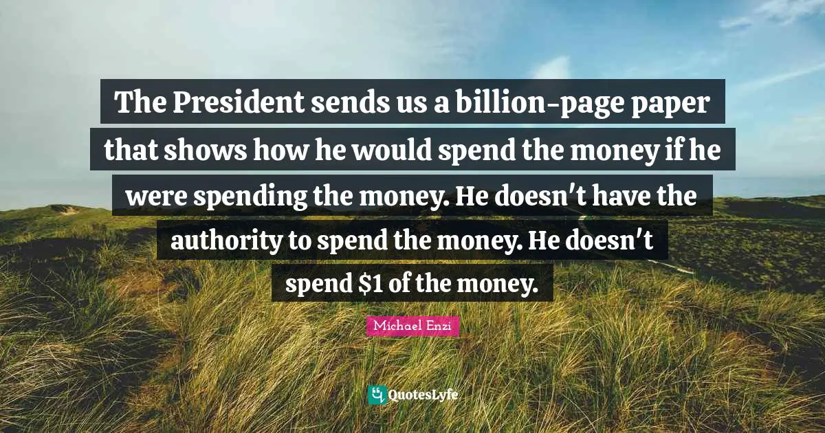 The President sends us a billion-page paper that shows how he would spend the money if he were spending the money. He doesn't have the authority to spend the money. He doesn't spend $1 of the money.