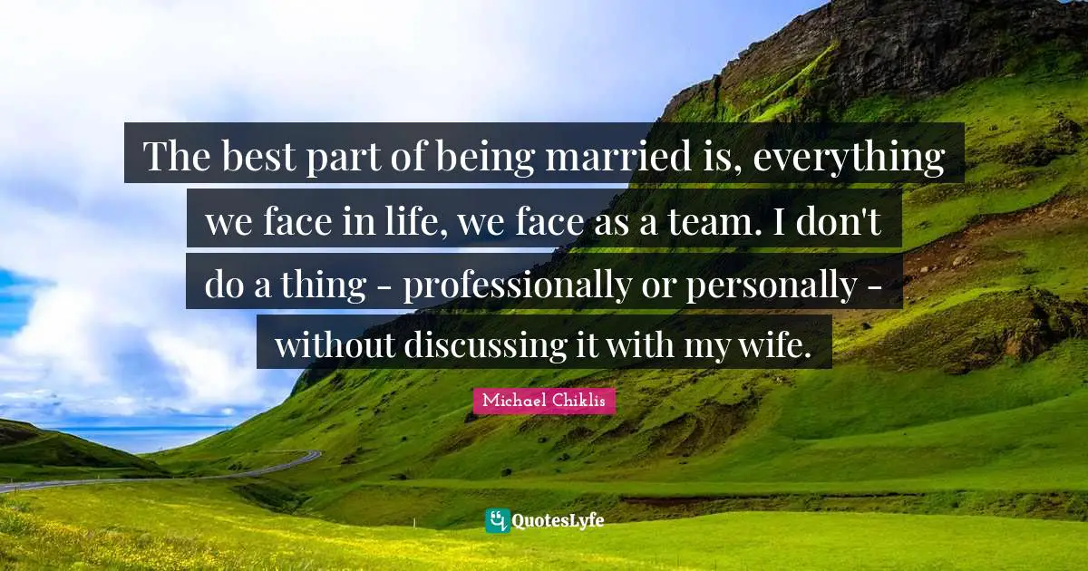 The best part of being married is, everything we face in life, we face as a team. I don't do a thing - professionally or personally - without discussing it with my wife.