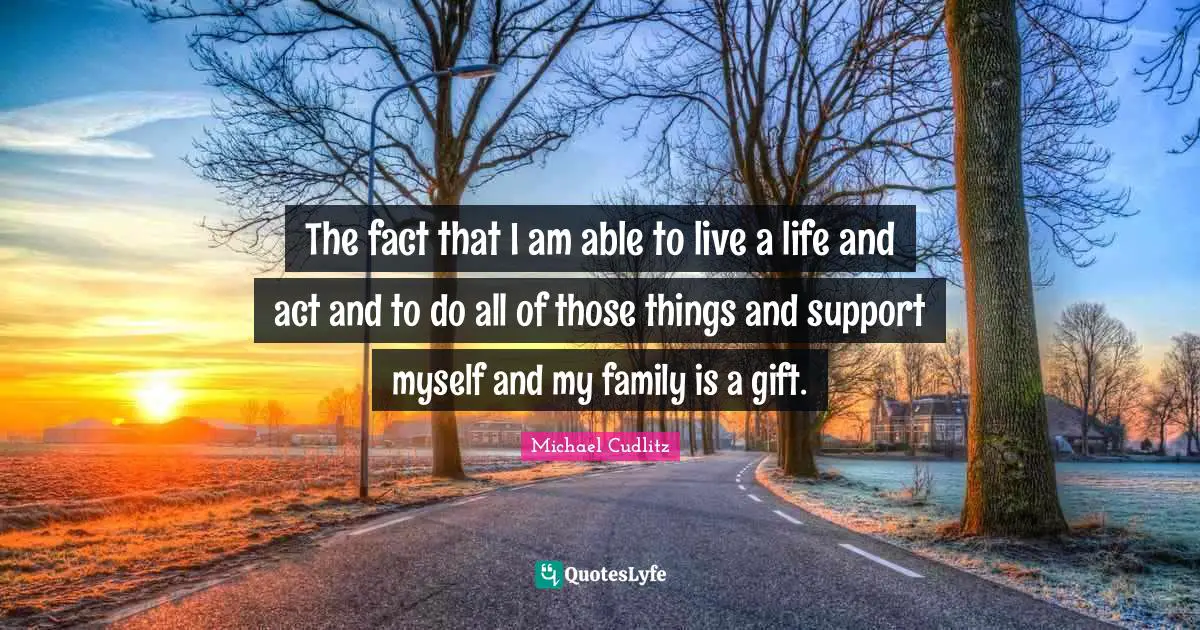 The fact that I am able to live a life and act and to do all of those things and support myself and my family is a gift.