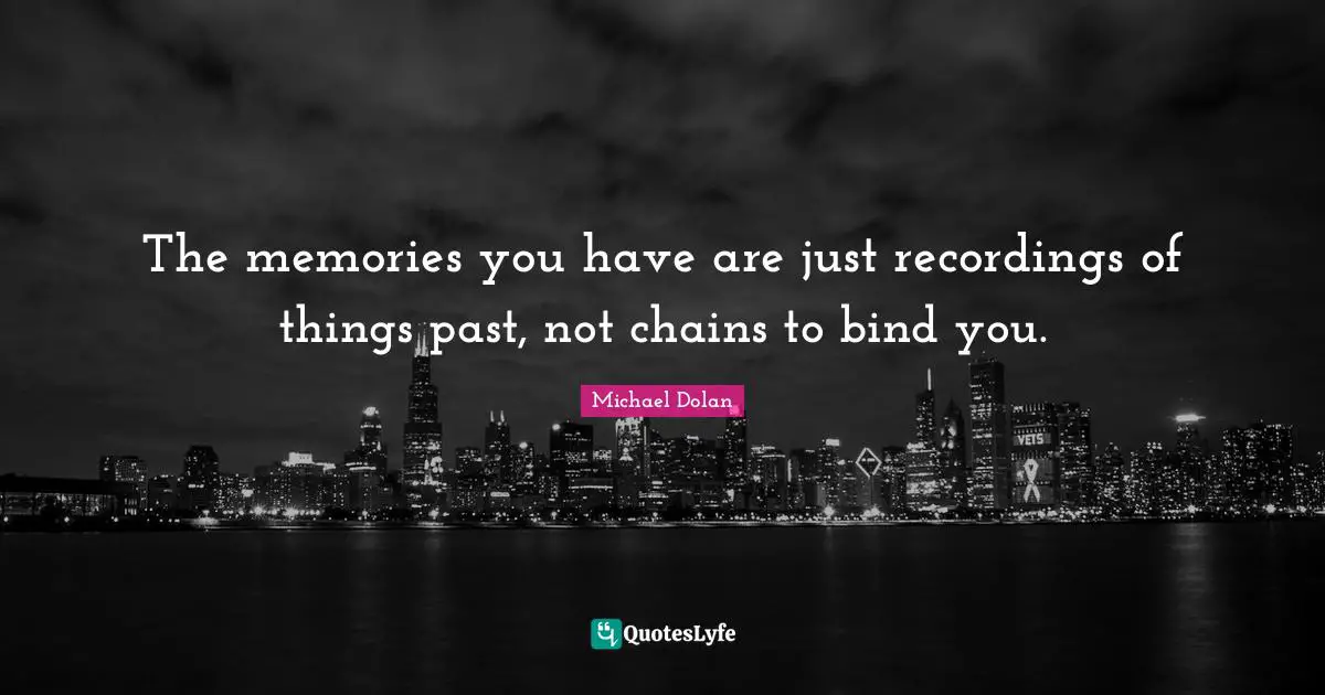 The memories you have are just recordings of things past, not chains to bind you.