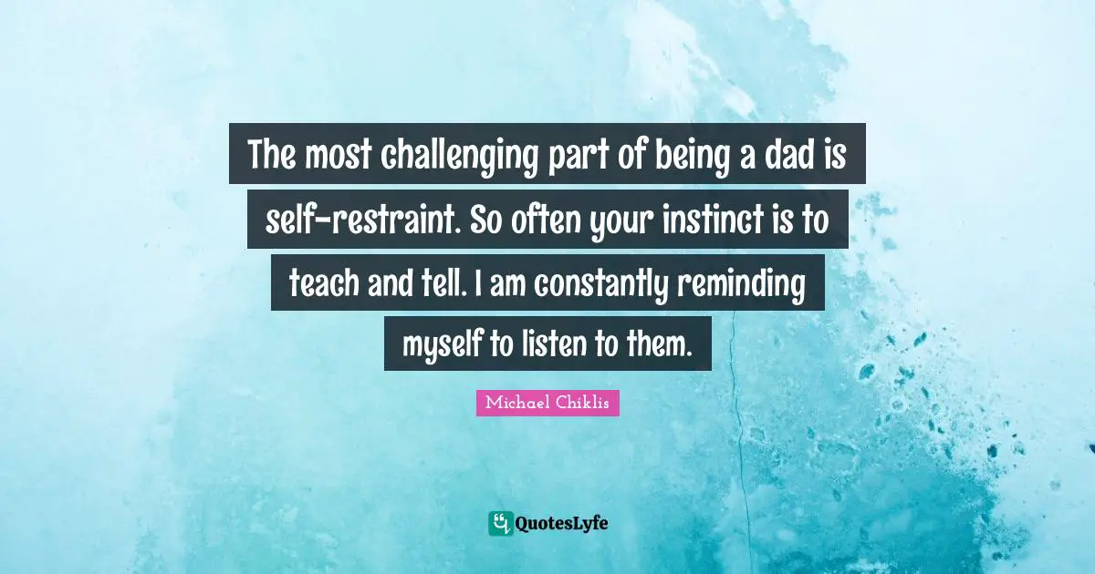 The most challenging part of being a dad is self-restraint. So often your instinct is to teach and tell. I am constantly reminding myself to listen to them.