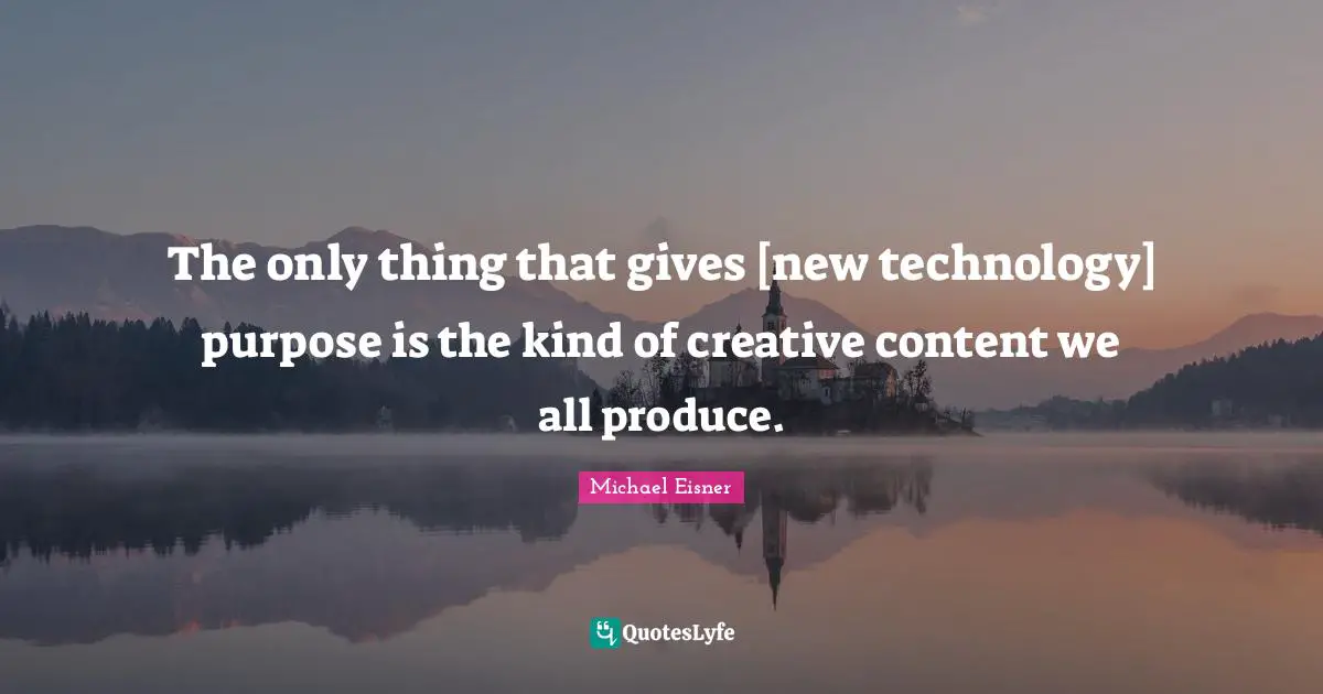 The only thing that gives [new technology] purpose is the kind of creative content we all produce.