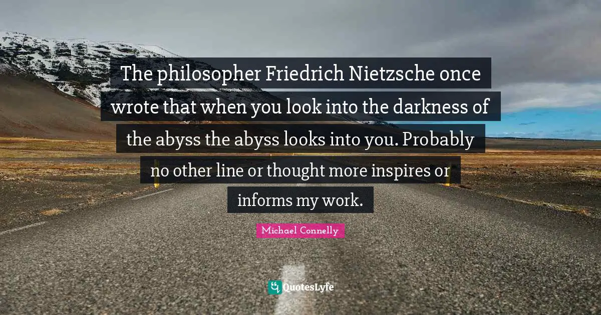 The philosopher Friedrich Nietzsche once wrote that when you look into the darkness of the abyss the abyss looks into you. Probably no other line or thought more inspires or informs my work.