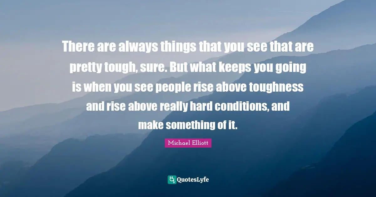There are always things that you see that are pretty tough, sure. But what keeps you going is when you see people rise above toughness and rise above really hard conditions, and make something of it.
