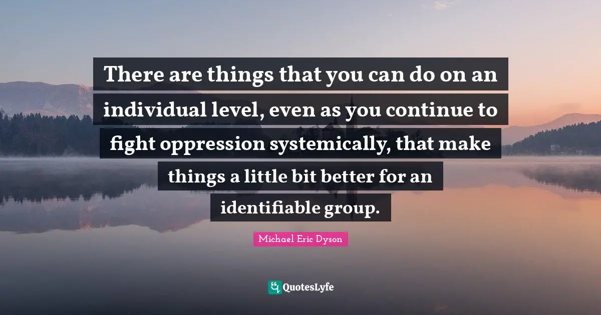 There are things that you can do on an individual level, even as you continue to fight oppression systemically, that make things a little bit better for an identifiable group.