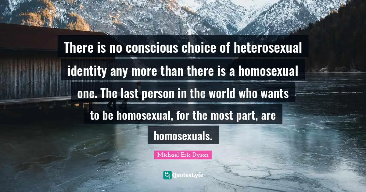 There is no conscious choice of heterosexual identity any more than there is a homosexual one. The last person in the world who wants to be homosexual, for the most part, are homosexuals.