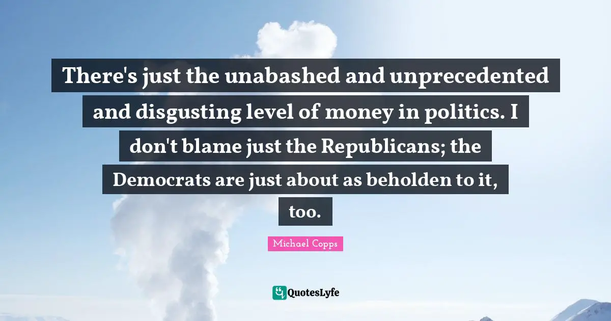 There's just the unabashed and unprecedented and disgusting level of money in politics. I don't blame just the Republicans; the Democrats are just about as beholden to it, too.