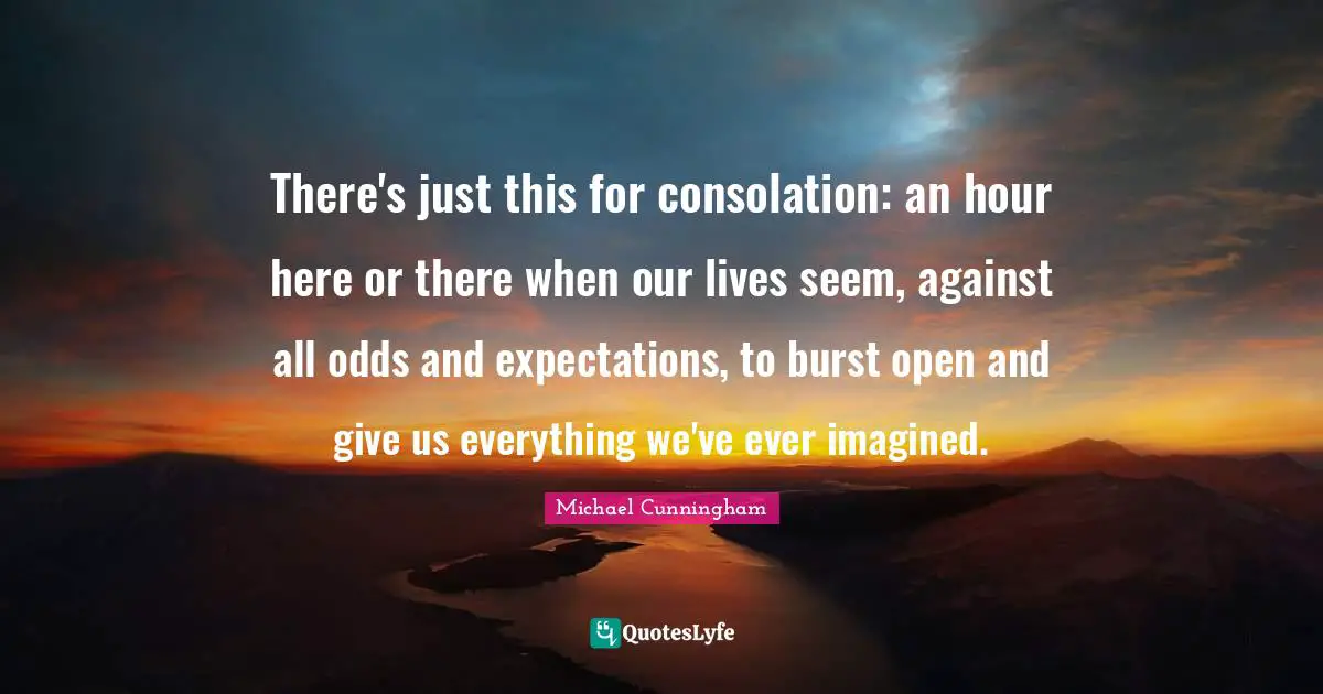 There's just this for consolation: an hour here or there when our lives seem, against all odds and expectations, to burst open and give us everything we've ever imagined.