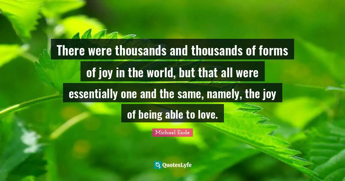 There were thousands and thousands of forms of joy in the world, but that all were essentially one and the same, namely, the joy of being able to love.