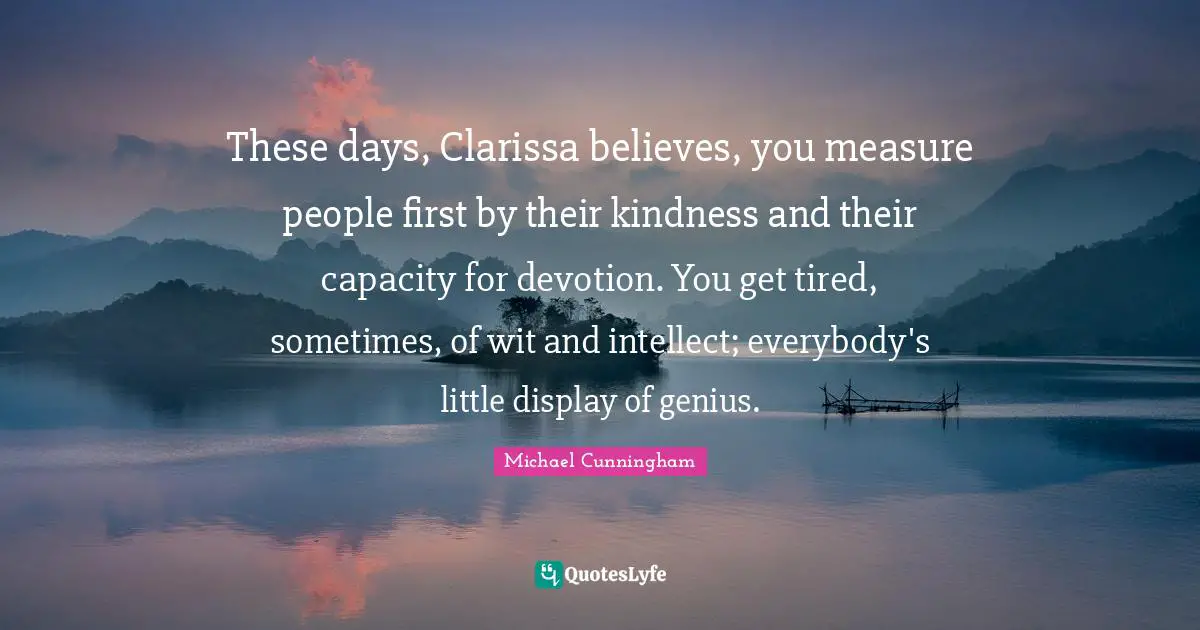 These days, Clarissa believes, you measure people first by their kindness and their capacity for devotion. You get tired, sometimes, of wit and intellect; everybody's little display of genius.
