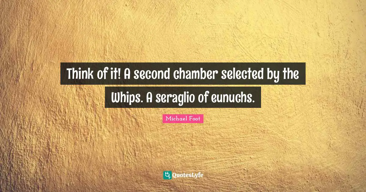Think of it! A second chamber selected by the Whips. A seraglio of eunuchs.