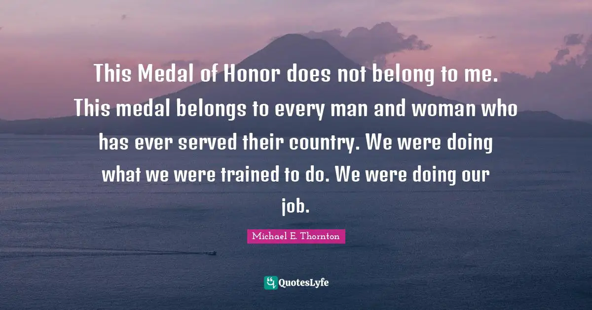 This Medal of Honor does not belong to me. This medal belongs to every man and woman who has ever served their country. We were doing what we were trained to do. We were doing our job.