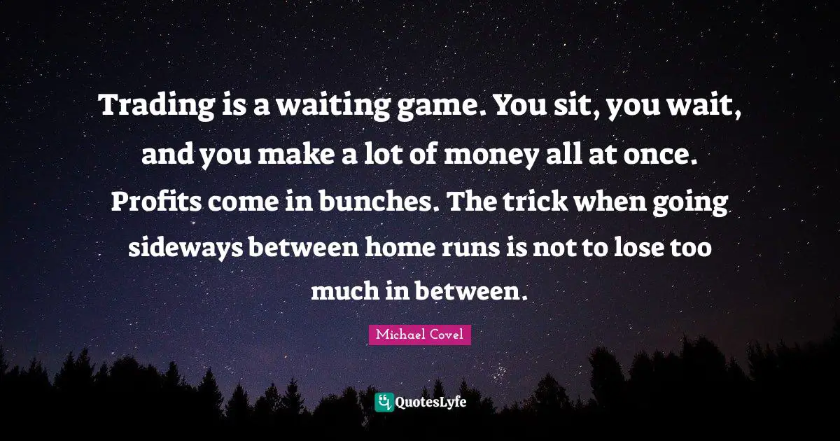 Trading is a waiting game. You sit, you wait, and you make a lot of money all at once. Profits come in bunches. The trick when going sideways between home runs is not to lose too much in between.