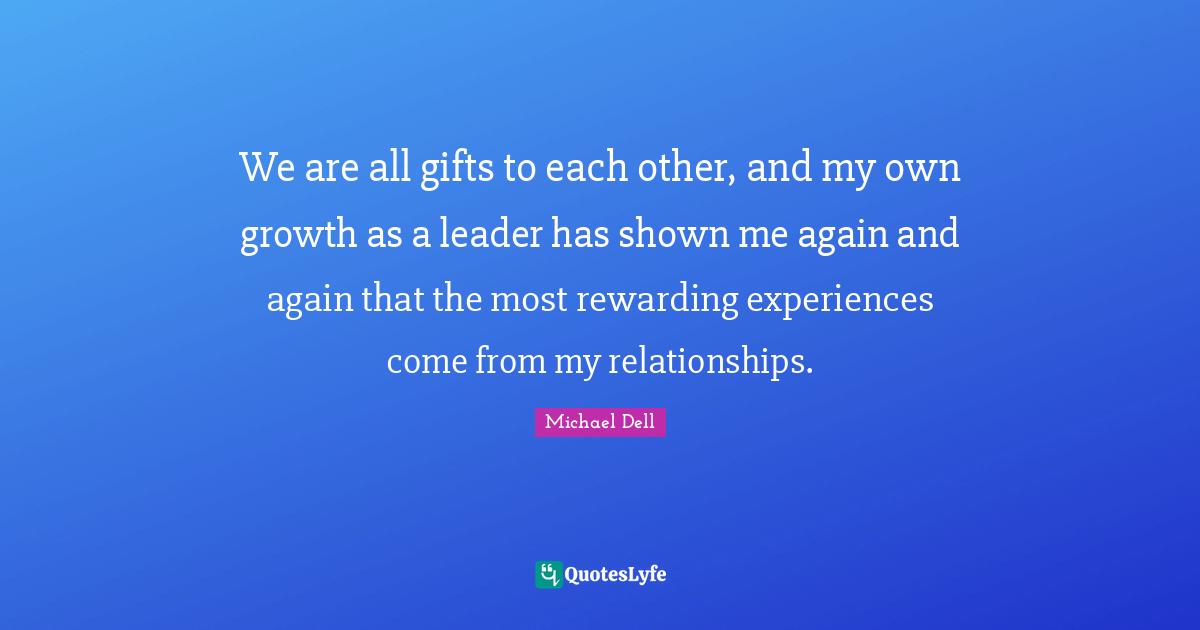 Michael Dell Quotes: "We are all gifts to each other, and my own growth as a leader has shown me again and again that the most rewarding experiences come from my relationships."