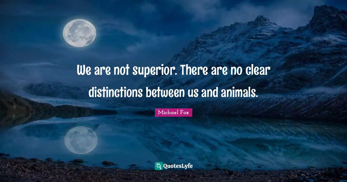 We are not superior. There are no clear distinctions between us and animals.