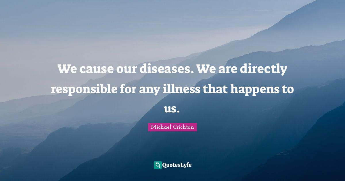 We cause our diseases. We are directly responsible for any illness that happens to us.