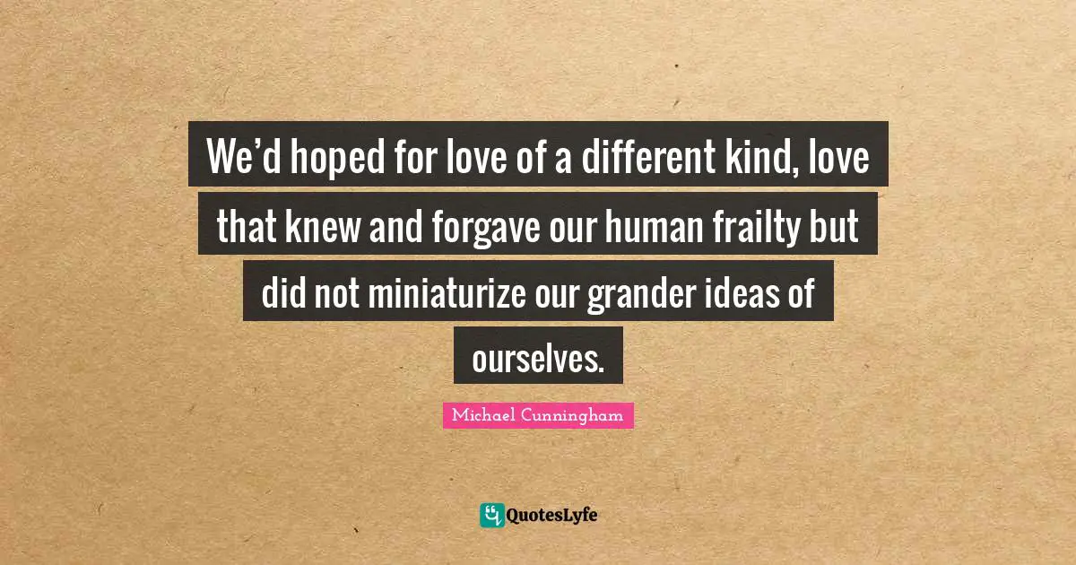 We’d hoped for love of a different kind, love that knew and forgave our human frailty but did not miniaturize our grander ideas of ourselves.
