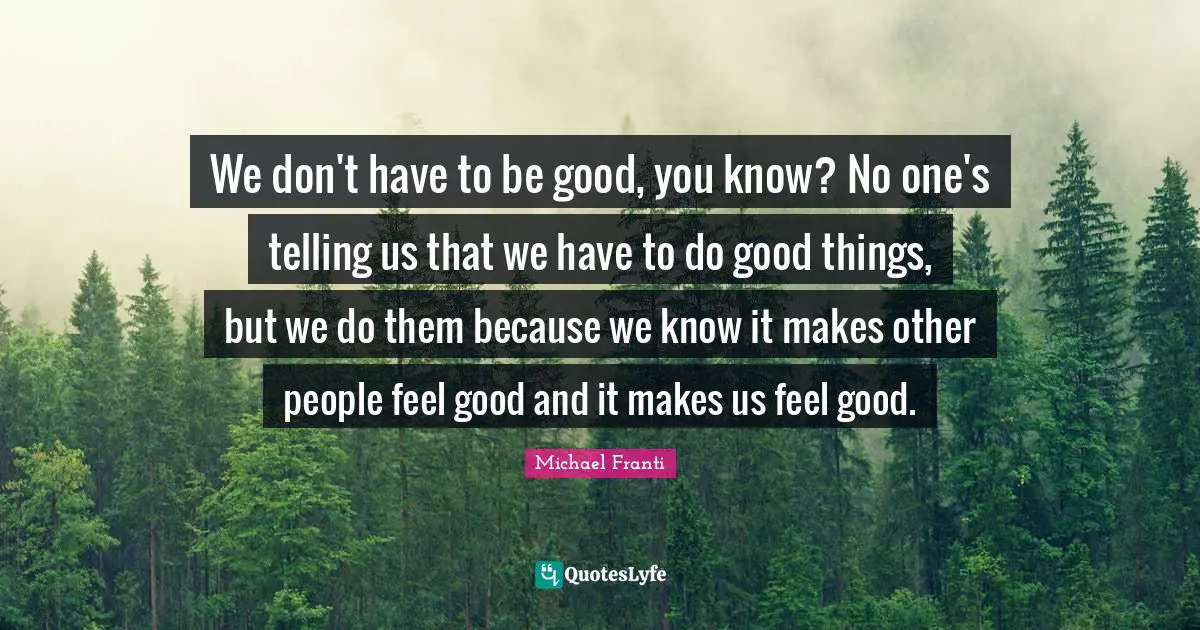 We don't have to be good, you know? No one's telling us that we have to do good things, but we do them because we know it makes other people feel good and it makes us feel good.