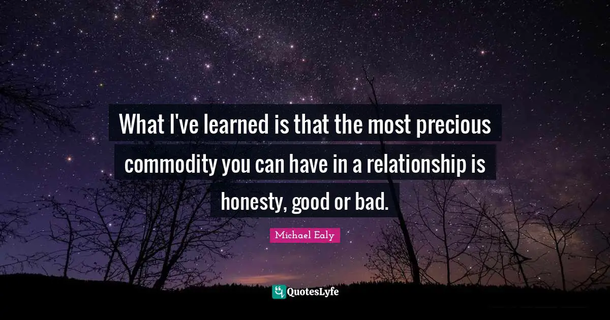 What I've learned is that the most precious commodity you can have in a relationship is honesty, good or bad.