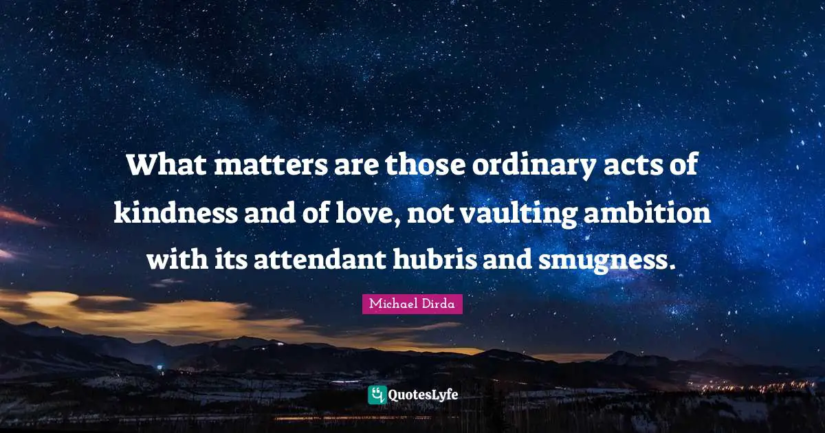 Acts Of Kindness Quotes: "What matters are those ordinary acts of kindness and of love, not vaulting ambition with its attendant hubris and smugness."