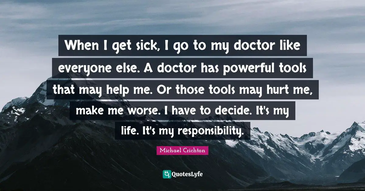 When I get sick, I go to my doctor like everyone else. A doctor has powerful tools that may help me. Or those tools may hurt me, make me worse. I have to decide. It's my life. It's my responsibility.
