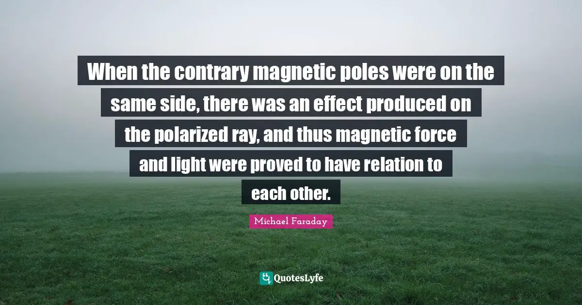 When the contrary magnetic poles were on the same side, there was an effect produced on the polarized ray, and thus magnetic force and light were proved to have relation to each other.