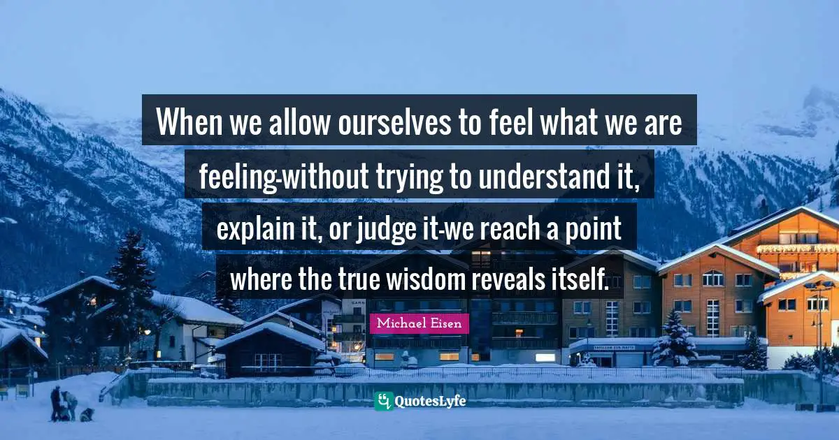 True Wisdom Quotes: "When we allow ourselves to feel what we are feeling-without trying to understand it, explain it, or judge it-we reach a point where the true wisdom reveals itself."