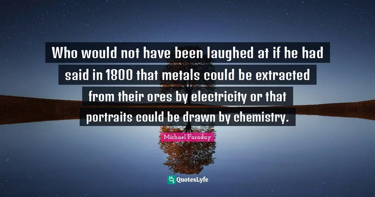 Who would not have been laughed at if he had said in 1800 that metals could be extracted from their ores by electricity or that portraits could be drawn by chemistry.