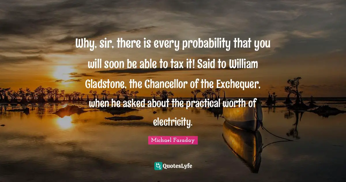Why, sir, there is every probability that you will soon be able to tax it! Said to William Gladstone, the Chancellor of the Exchequer, when he asked about the practical worth of electricity.