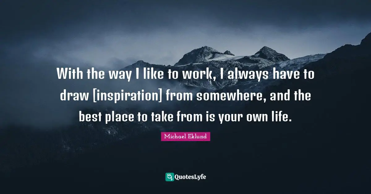 With the way I like to work, I always have to draw [inspiration] from somewhere, and the best place to take from is your own life.
