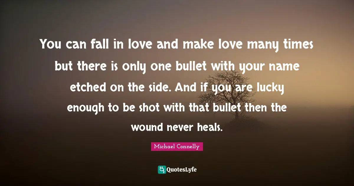 You can fall in love and make love many times but there is only one bullet with your name etched on the side. And if you are lucky enough to be shot with that bullet then the wound never heals.