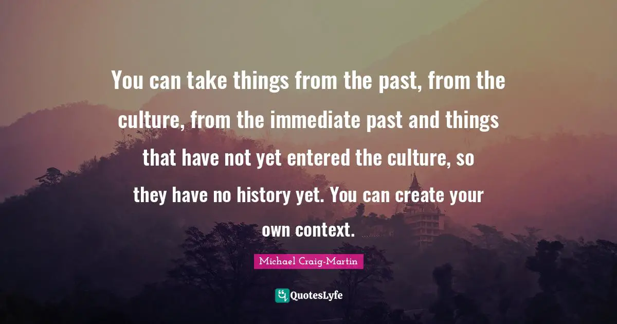 You can take things from the past, from the culture, from the immediate past and things that have not yet entered the culture, so they have no history yet. You can create your own context.