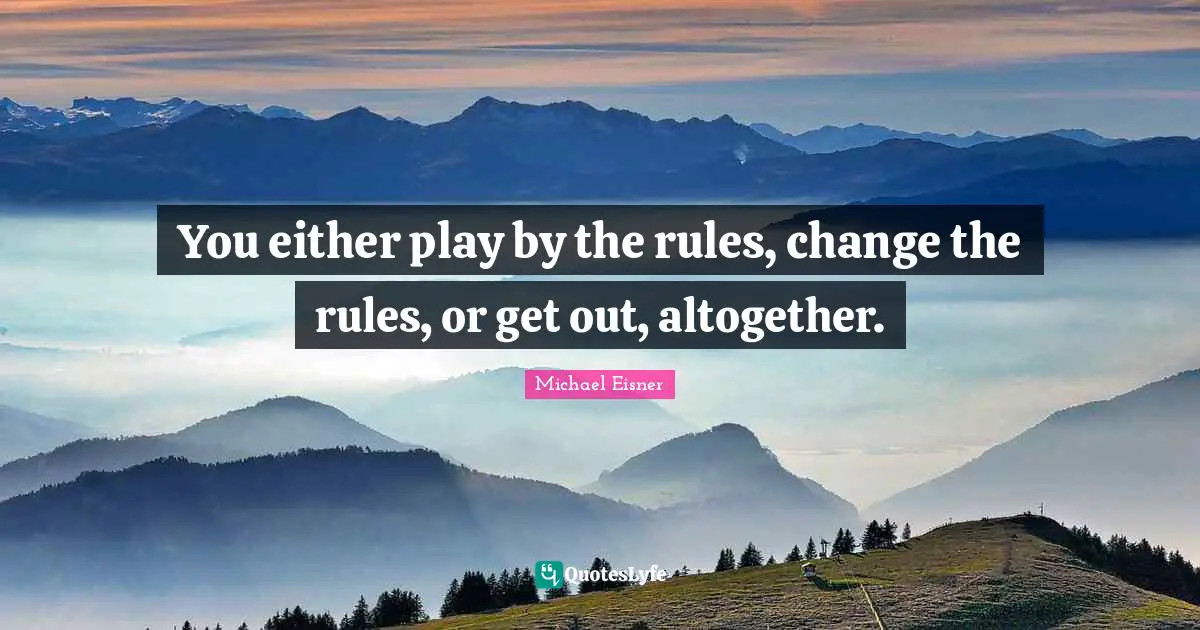 You either play by the rules, change the rules, or get out, altogether.