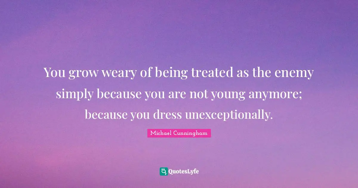 You grow weary of being treated as the enemy simply because you are not young anymore; because you dress unexceptionally.