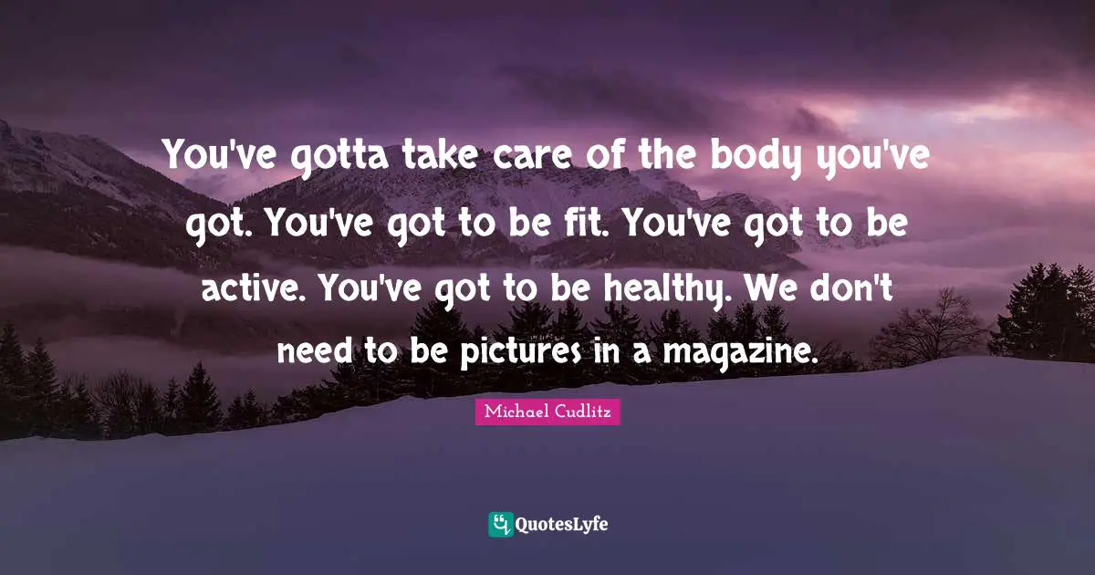 You've gotta take care of the body you've got. You've got to be fit. You've got to be active. You've got to be healthy. We don't need to be pictures in a magazine.