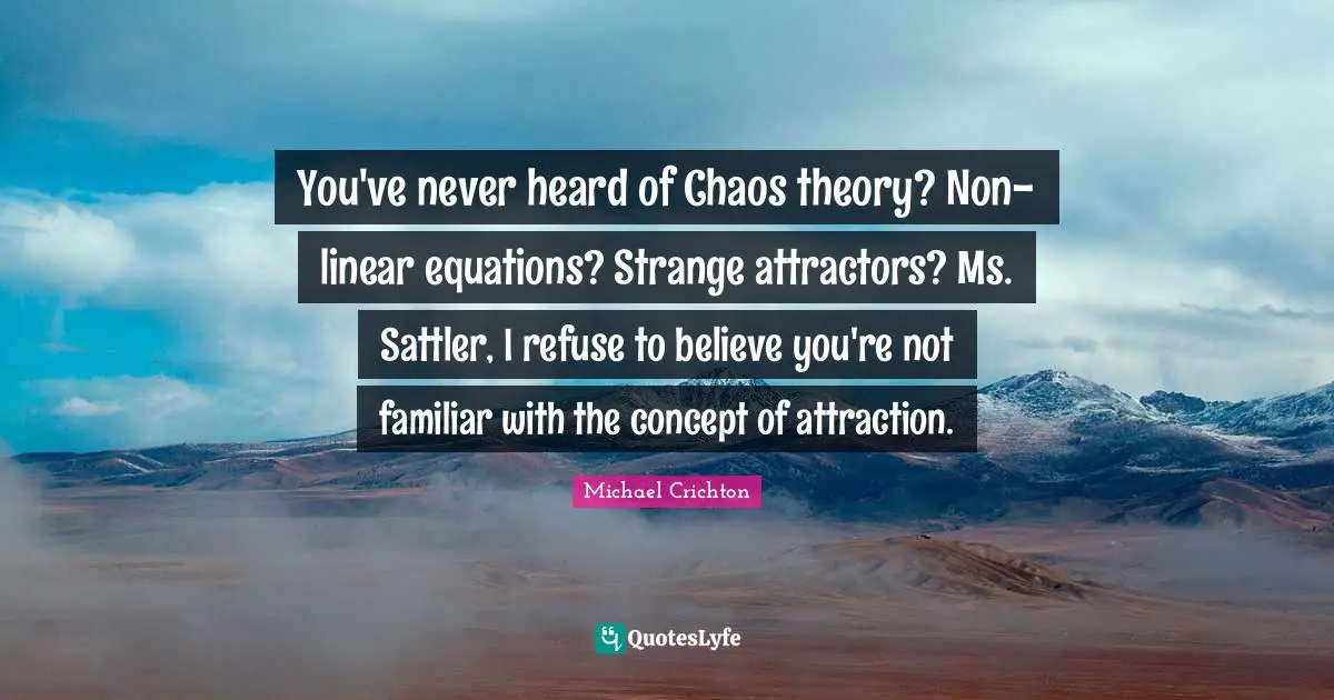 You've never heard of Chaos theory? Non-linear equations? Strange attractors? Ms. Sattler, I refuse to believe you're not familiar with the concept of attraction.